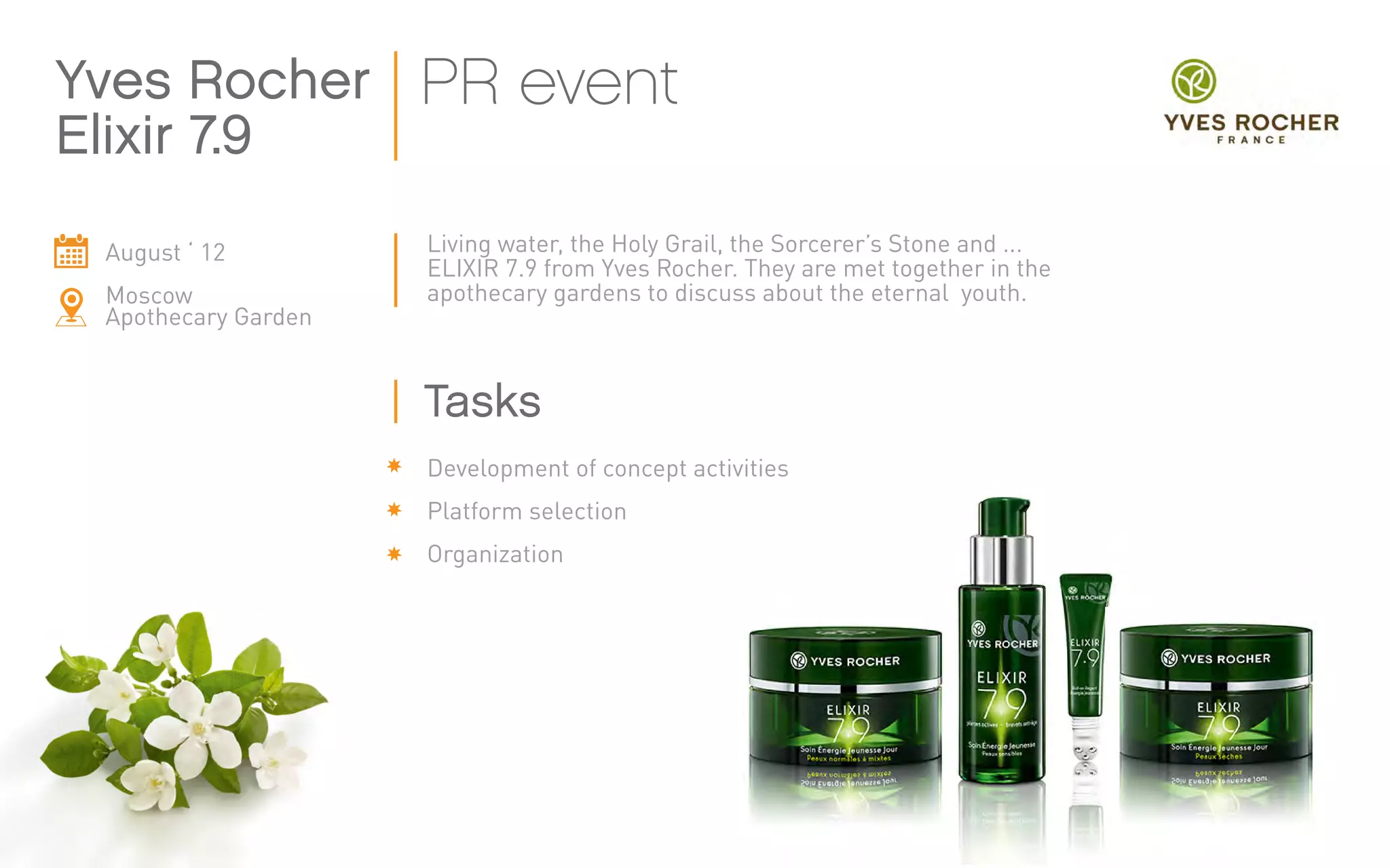 August ‘ 12
Moscow
Apothecary Garden
Living water, the Holy Grail, the Sorcerer’s Stone and ...
ELIXIR 7.9 from Yves Rocher. They are met together in the
apothecary gardens to discuss about the eternal youth.
Yves Rocher
Elixir 7.9
PR event
Development of concept activities
Platform selection
Organization
Tasks
 