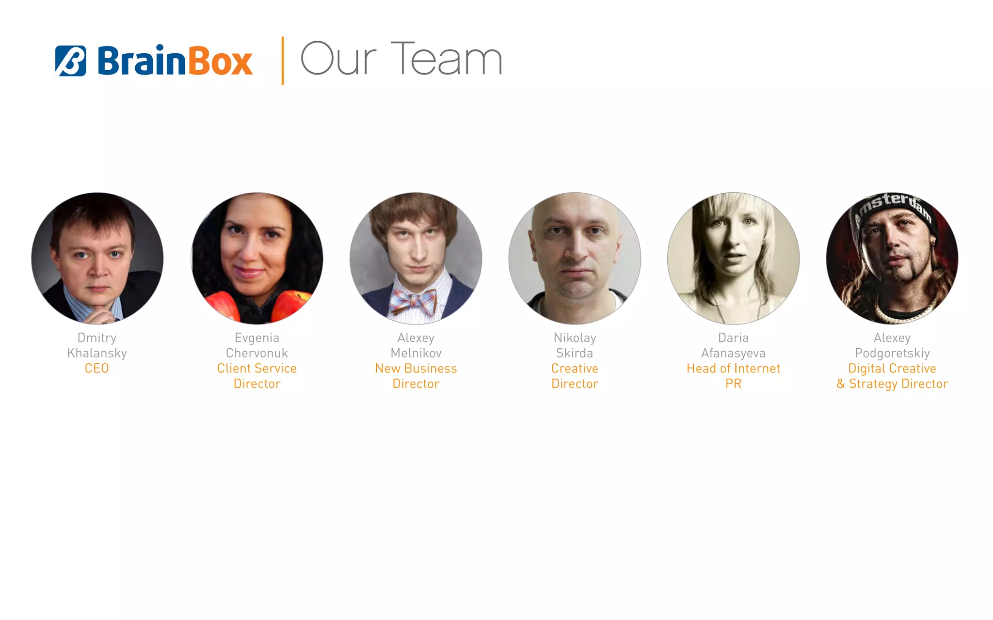 Dmitry
Khalansky
СEO
Evgenia
Chervonuk
Client Service
Director
Daria
Afanasyeva
Head of Internet
PR
Alexey
Podgoretskiy
Digital Creative
& Strategy Director
Nikolay
Skirda
Creative
Director
Alexey
Melnikov
New Business
Director
Our Team
 