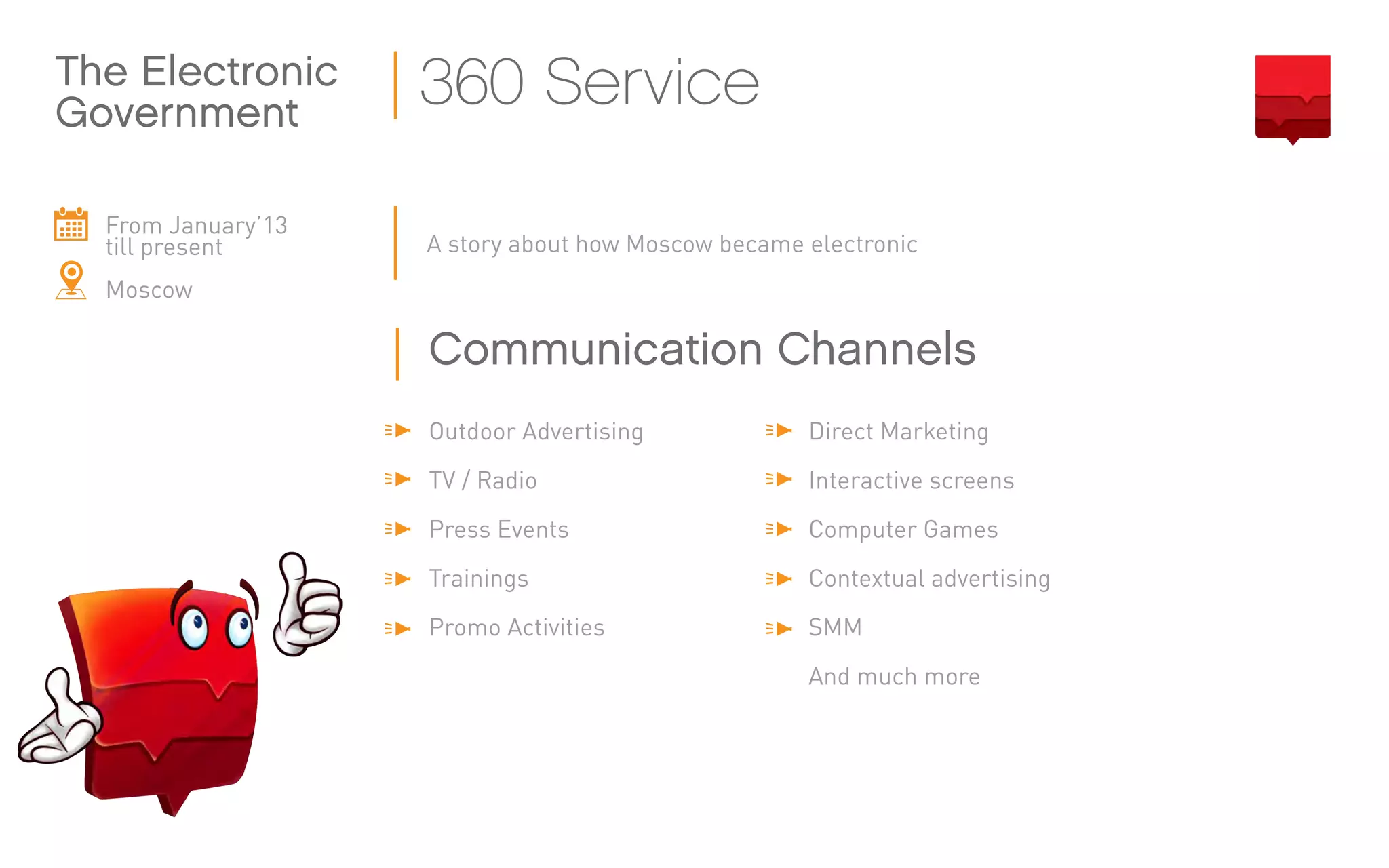 From January’13
till present
Moscow
A story about how Moscow became electronic
The Electronic
Government
360 Service
Outdoor Advertising
TV / Radio
Press Events
Trainings
Promo Activities
Direct Marketing
Interactive screens
Computer Games
Contextual advertising
SMM
And much more
Communication Channels
 