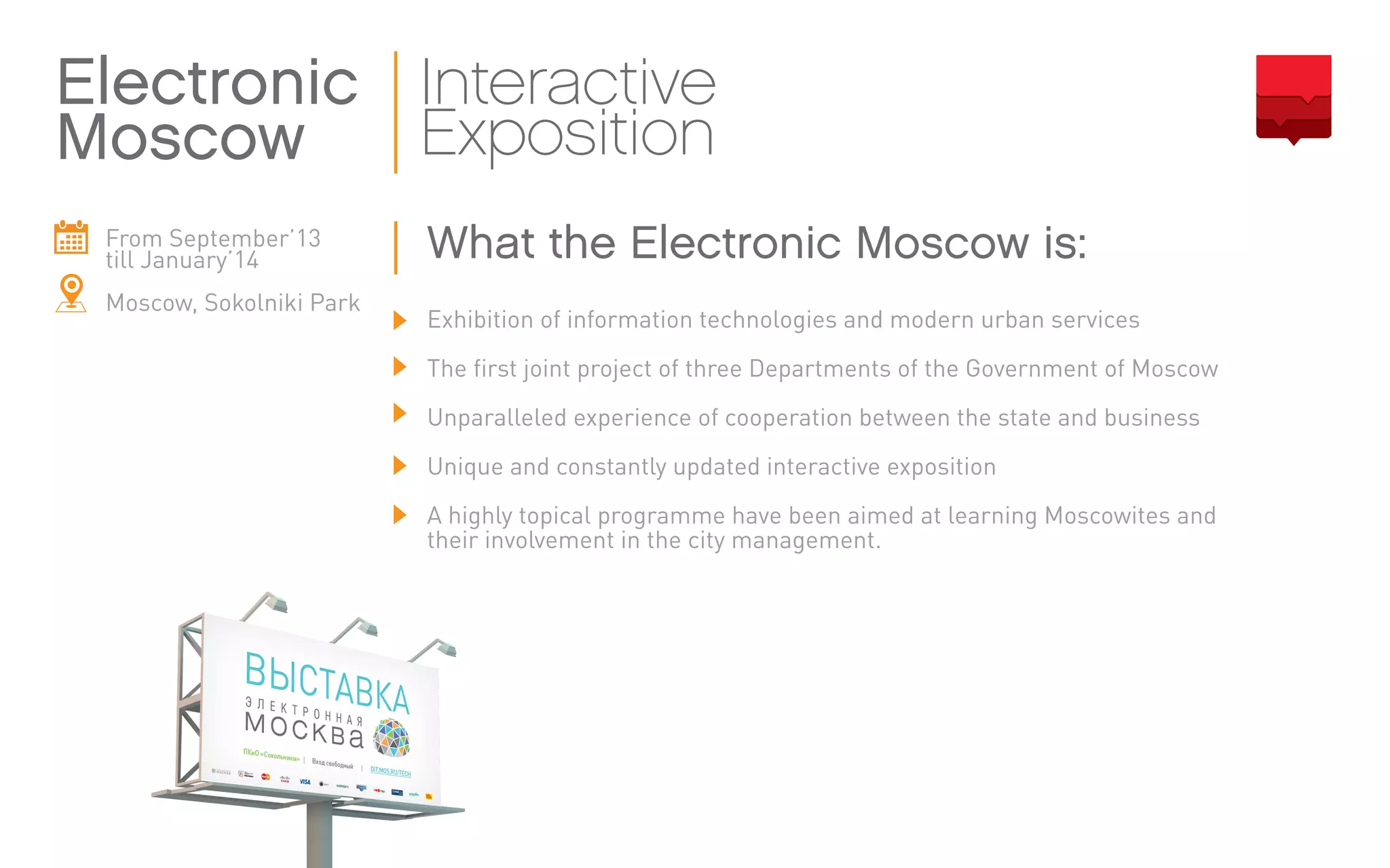 From September’13
till January’14
Moscow, Sokolniki Park
Exhibition of information technologies and modern urban services
The first joint project of three Departments of the Government of Moscow
Unparalleled experience of cooperation between the state and business
Unique and constantly updated interactive exposition
A highly topical programme have been aimed at learning Moscowites and
their involvement in the city management.
Electronic
Moscow
Interactive
Exposition
What the Electronic Moscow is:
 