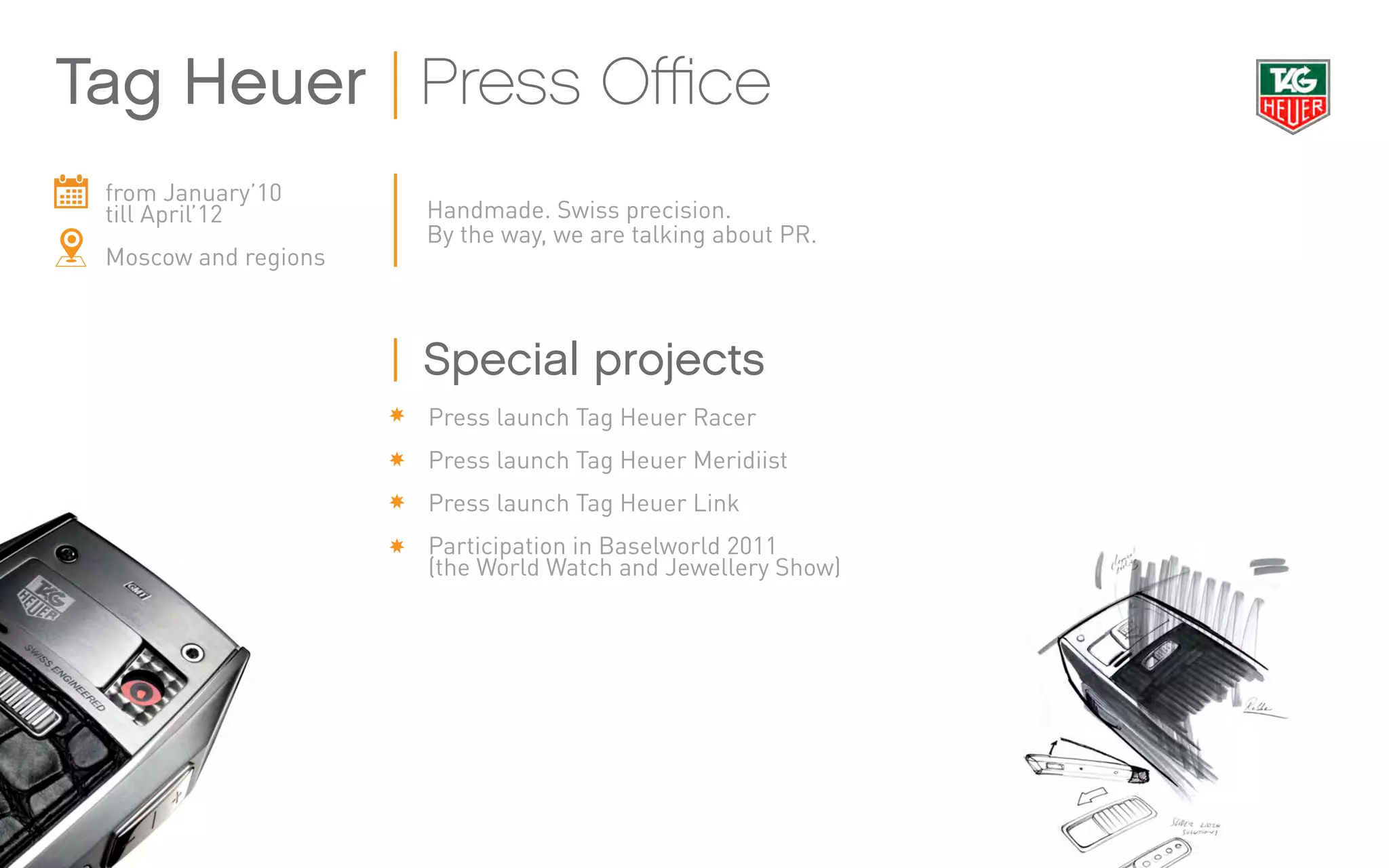 from January’10
till April’12
Moscow and regions
Handmade. Swiss precision.
By the way, we are talking about PR.
Press launch Tag Heuer Racer
Press launch Tag Heuer Meridiist
Press launch Tag Heuer Link
Participation in Baselworld 2011
(the World Watch and Jewellery Show)
Tag Heuer Press Office
Special projects
 