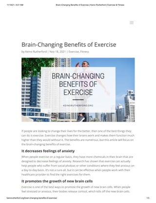 11/18/21, 9:01 AM Brain-Changing Benefits of Exercise | Keino Rutherford | Exercise & Fitness
keinorutherford.org/brain-changing-benefits-of-exercise/ 1/3
Brain-Changing Benefits of Exercise
by Keino Rutherford | Nov 18, 2021 | Exercise, Fitness
If people are looking to change their lives for the better, then one of the best things they
can do is exercise. Exercise changes how their brains work and makes them function much
higher than they would without it. The benefits are numerous, but this article will focus on
the brain-changing benefits of exercise.
It decreases feelings of anxiety
When people exercise on a regular basis, they have more chemicals in their brain that are
designed to decrease feelings of anxiety. Research has shown that exercise can actually
help people who suffer from social phobias or other conditions where they feel anxious on
a day-to-day basis. It’s not a cure-all, but it can be effective when people work with their
healthcare provider to find the right exercises for them.
It promotes the growth of new brain cells
Exercise is one of the best ways to promote the growth of new brain cells. When people
feel stressed or anxious, their bodies release cortisol, which kills off the new brain cells.
a
a
 