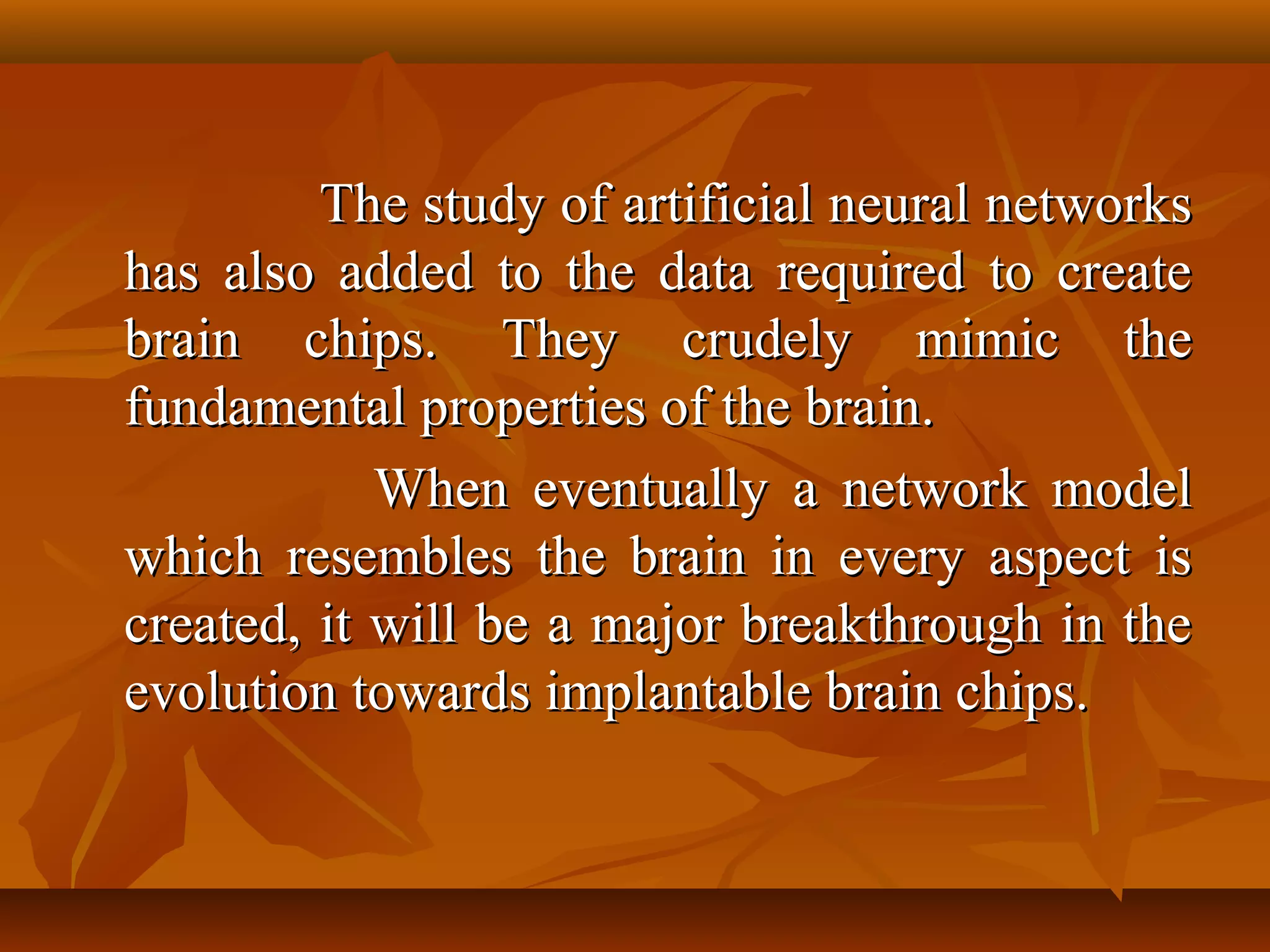 The study of artificial neural networks
has also added to the data required to create
brain chips. They crudely mimic the
fundamental properties of the brain.
            When eventually a network model
which resembles the brain in every aspect is
created, it will be a major breakthrough in the
evolution towards implantable brain chips.
 