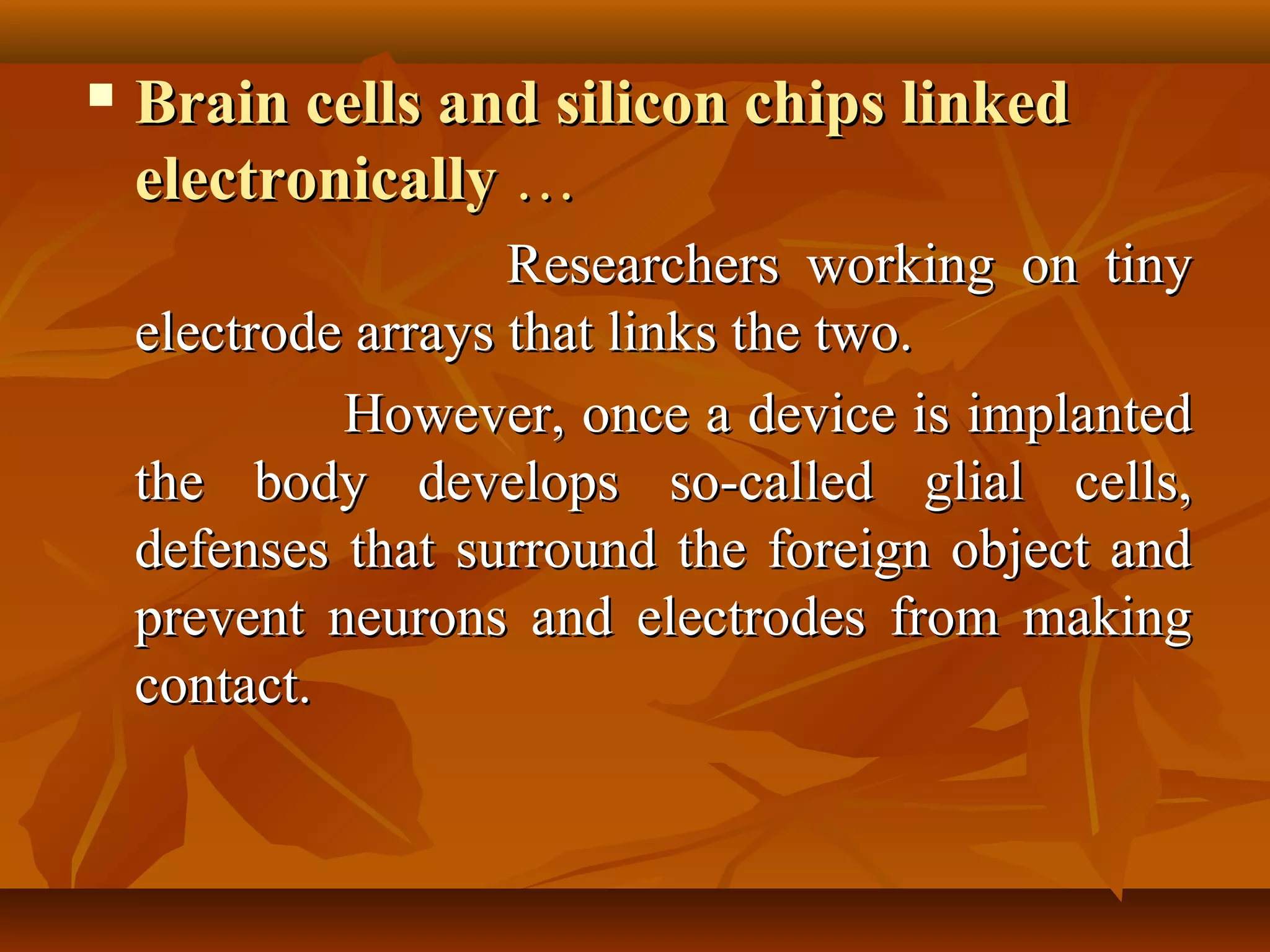    Brain cells and silicon chips linked
    electronically …
                     Researchers working on tiny
    electrode arrays that links the two.
             However, once a device is implanted
    the body develops so-called glial cells,
    defenses that surround the foreign object and
    prevent neurons and electrodes from making
    contact.
 