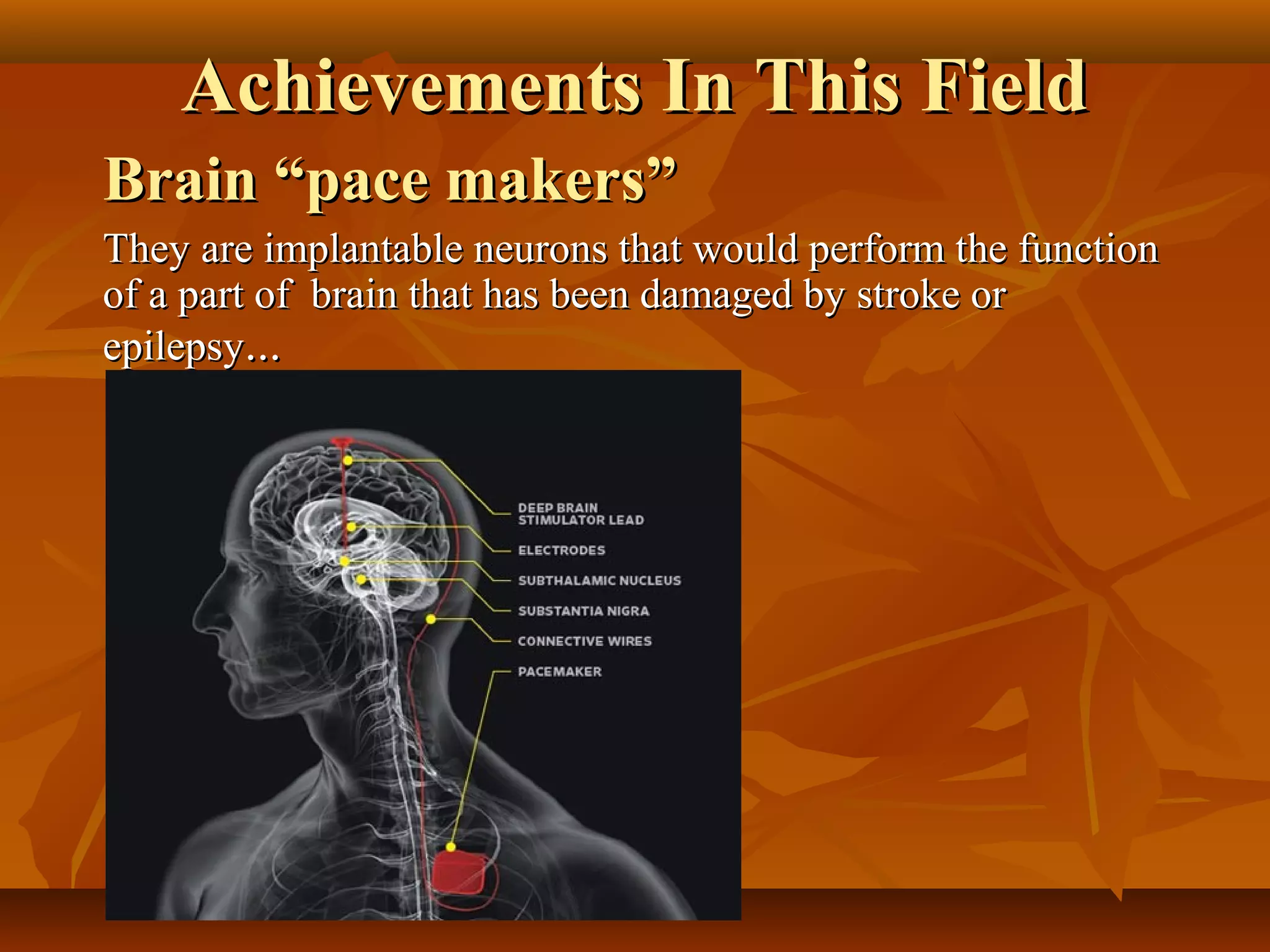 Achievements In This Field
Brain “pace makers”
They are implantable neurons that would perform the function
of a part of brain that has been damaged by stroke or
epilepsy...
 