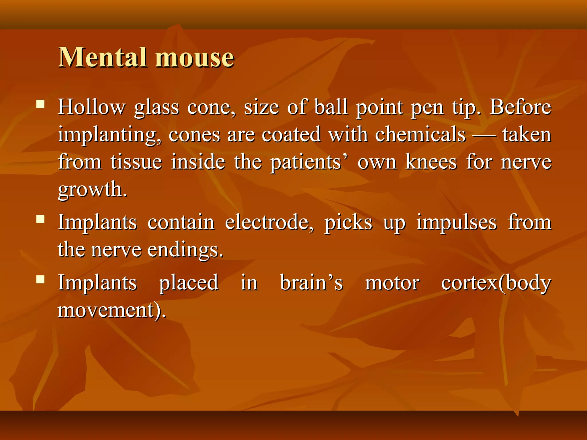 Mental mouse
   Hollow glass cone, size of ball point pen tip. Before
    implanting, cones are coated with chemicals — taken
    from tissue inside the patients’ own knees for nerve
    growth.
   Implants contain electrode, picks up impulses from
    the nerve endings.
   Implants placed in brain’s motor cortex(body
    movement).
 