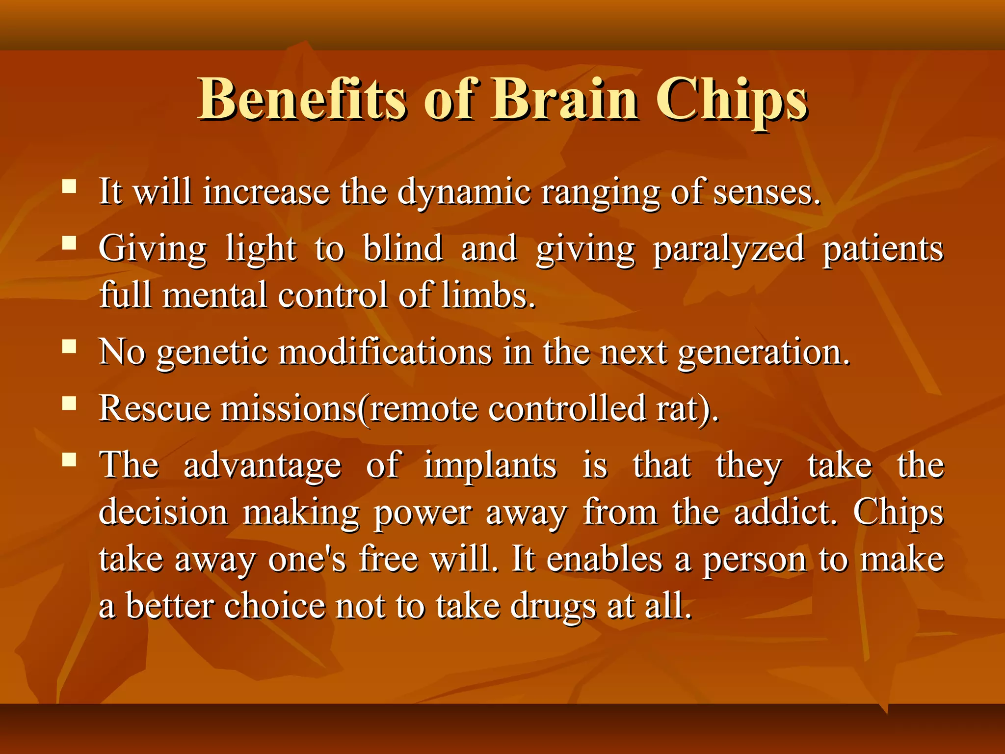 Benefits of Brain Chips
   It will increase the dynamic ranging of senses.
   Giving light to blind and giving paralyzed patients
    full mental control of limbs.
   No genetic modifications in the next generation.
   Rescue missions(remote controlled rat).
   The advantage of implants is that they take the
    decision making power away from the addict. Chips
    take away one's free will. It enables a person to make
    a better choice not to take drugs at all.
 