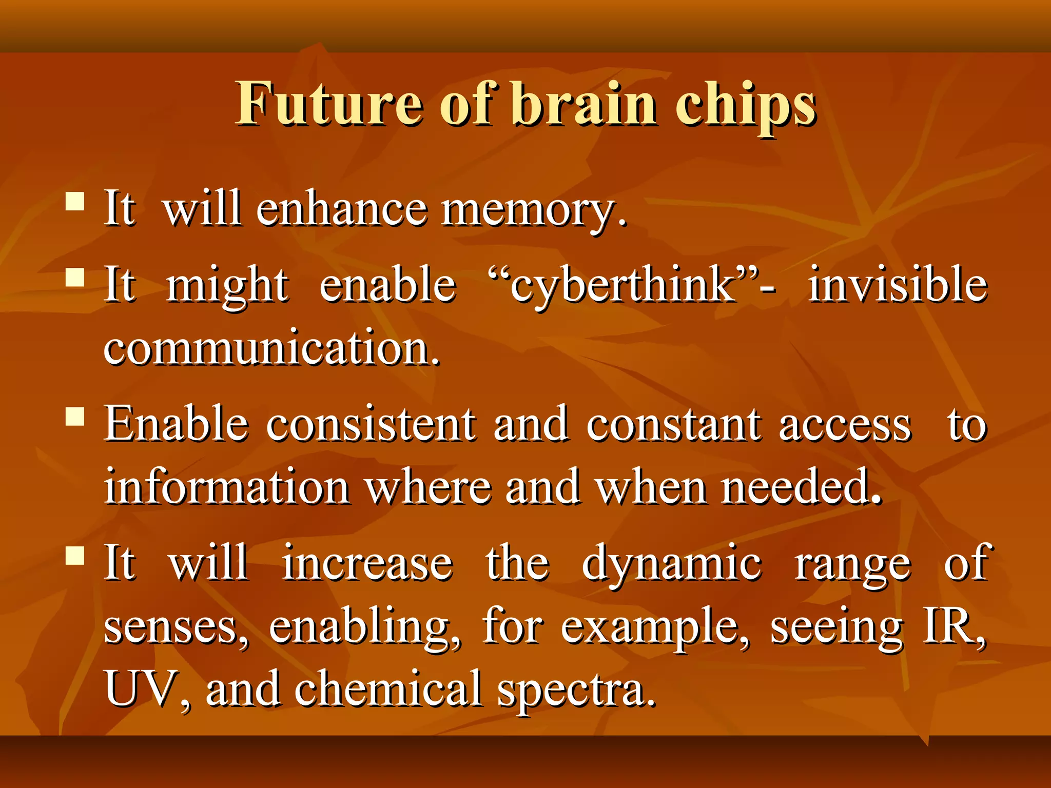 Future of brain chips
 It will enhance memory.
 It might enable “cyberthink”- invisible

  communication.
 Enable consistent and constant access to

  information where and when needed.
 It will increase the dynamic range of

  senses, enabling, for example, seeing IR,
  UV, and chemical spectra.
 