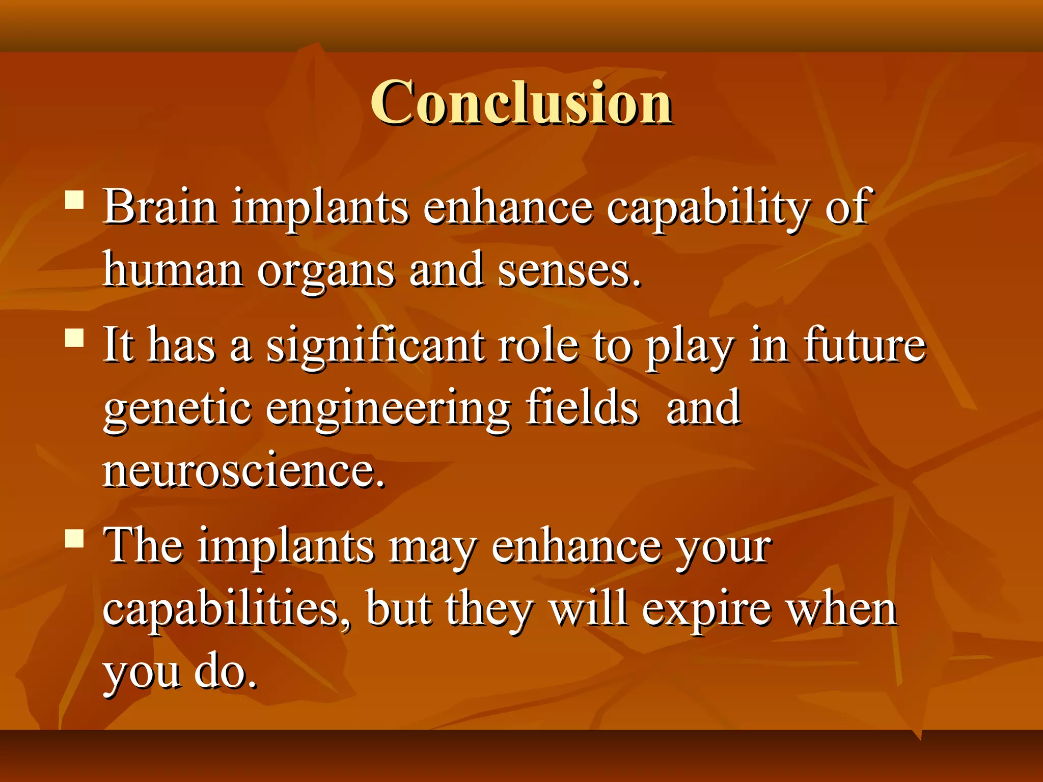 Conclusion
 Brain implants enhance capability of
  human organs and senses.
 It has a significant role to play in future

  genetic engineering fields and
  neuroscience.
 The implants may enhance your

  capabilities, but they will expire when
  you do.
 