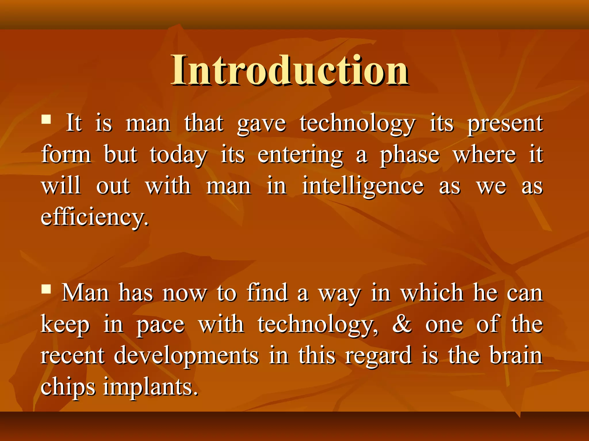 Introduction
  It is man that gave technology its present
form but today its entering a phase where it
will out with man in intelligence as we as
efficiency.

 Man has now to find a way in which he can
keep in pace with technology, & one of the
recent developments in this regard is the brain
chips implants.
 