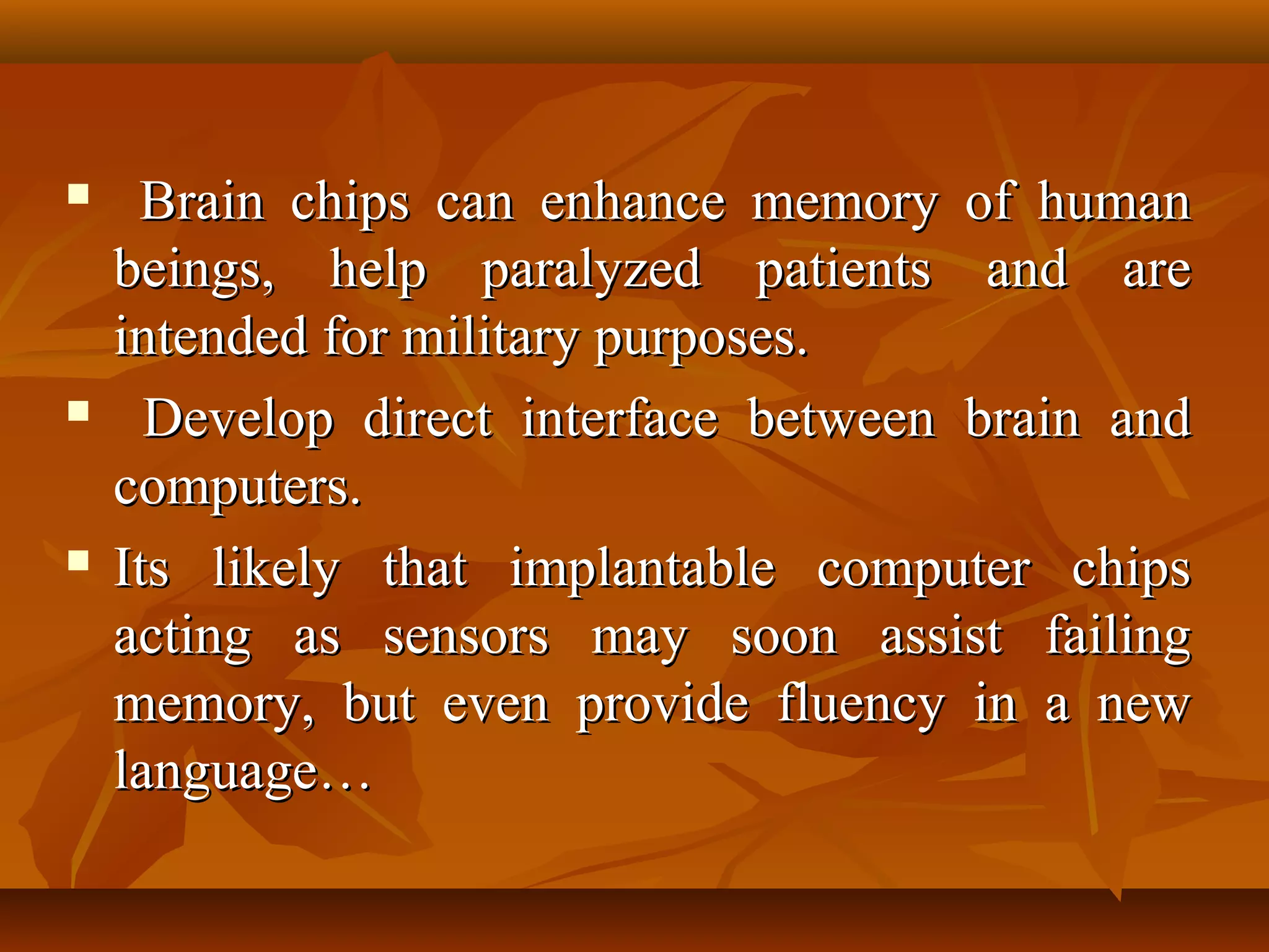     Brain chips can enhance memory of human
    beings, help paralyzed patients and are
    intended for military purposes.
     Develop direct interface between brain and
    computers.
   Its likely that implantable computer chips
    acting as sensors may soon assist failing
    memory, but even provide fluency in a new
    language…
 