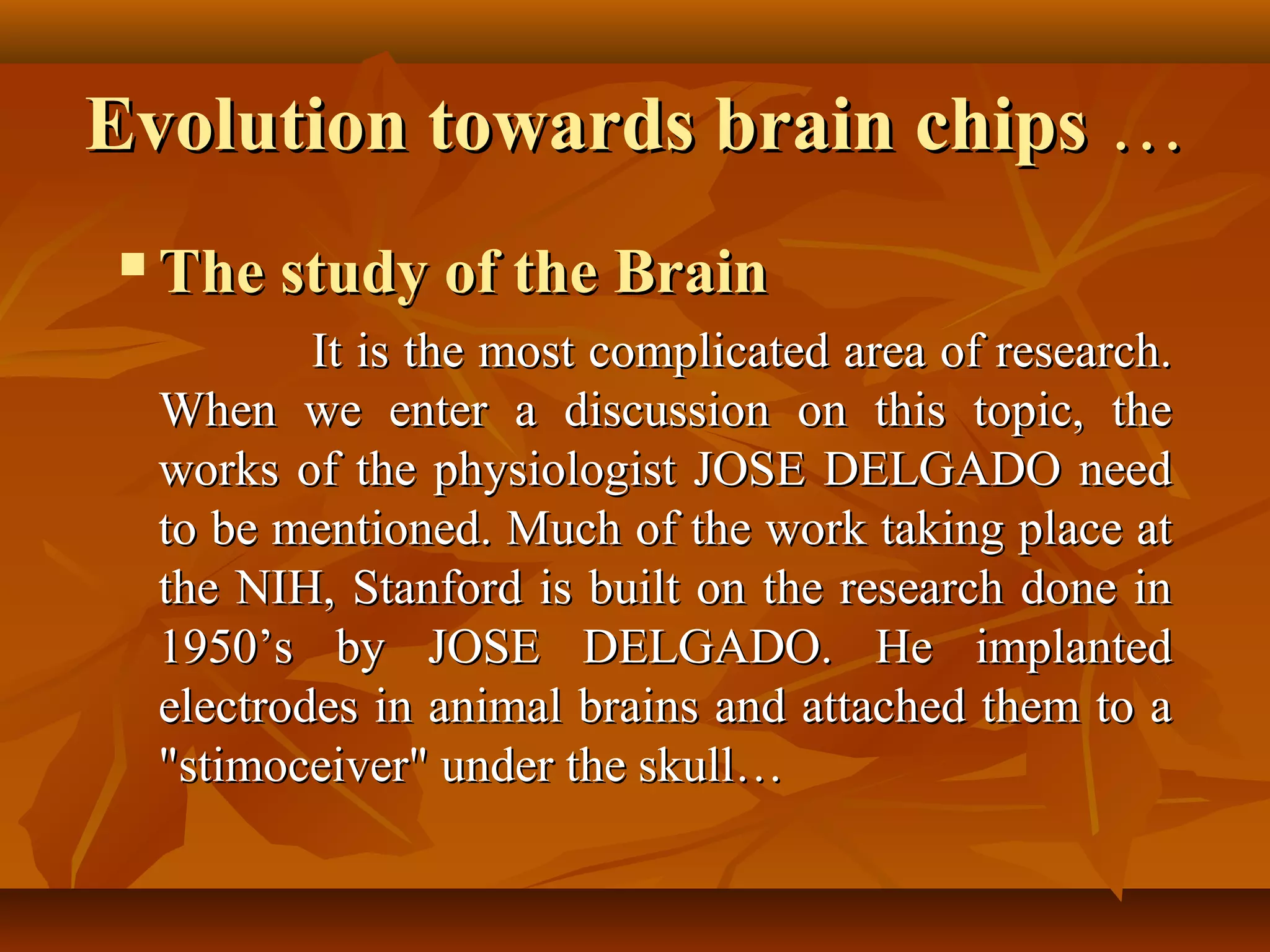 Evolution towards brain chips …
   The study of the Brain
            It is the most complicated area of research.
    When we enter a discussion on this topic, the
    works of the physiologist JOSE DELGADO need
    to be mentioned. Much of the work taking place at
    the NIH, Stanford is built on the research done in
    1950’s by JOSE DELGADO. He implanted
    electrodes in animal brains and attached them to a
    "stimoceiver" under the skull…
 