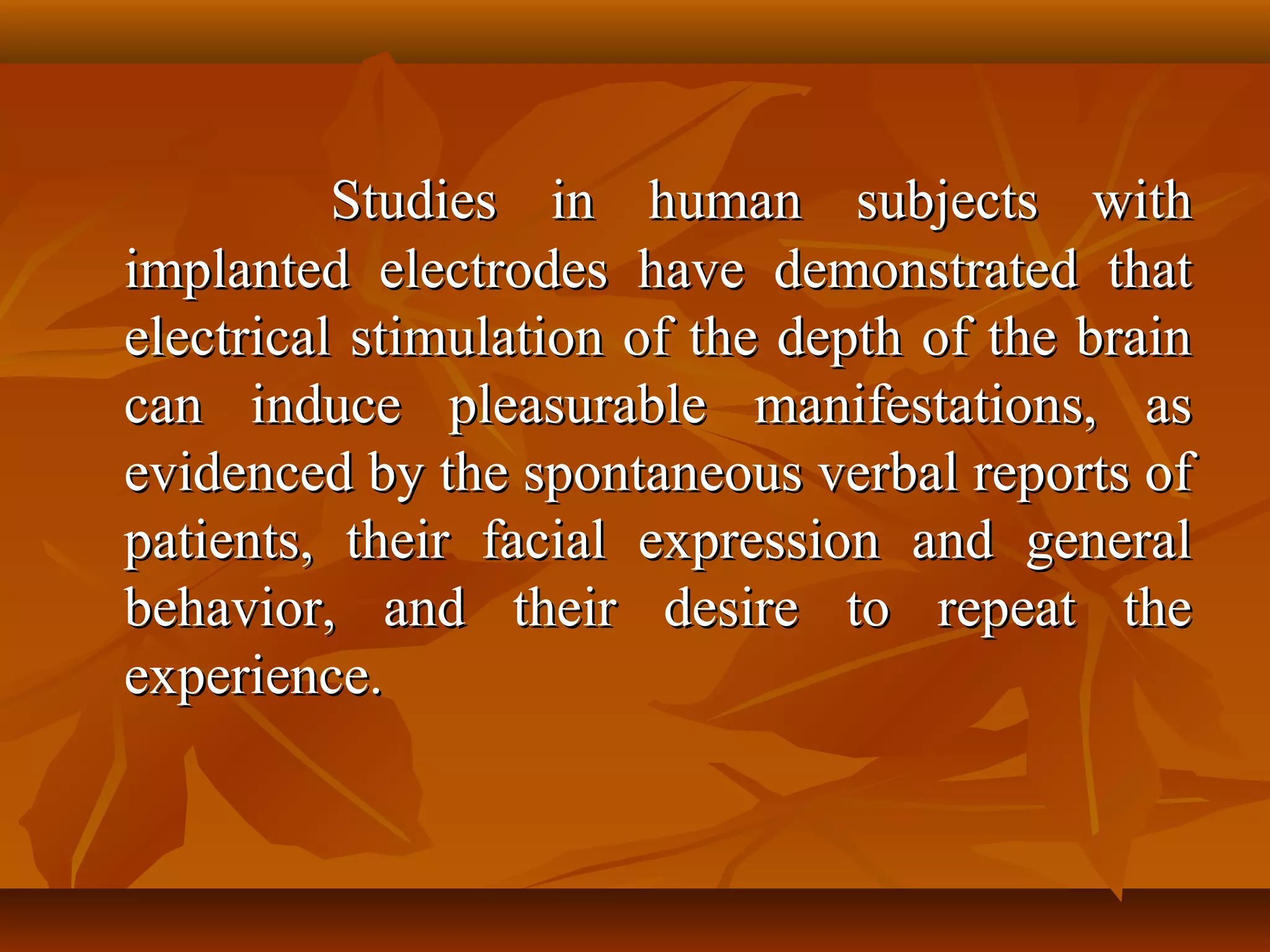 Studies in human subjects with
implanted electrodes have demonstrated that
electrical stimulation of the depth of the brain
can induce pleasurable manifestations, as
evidenced by the spontaneous verbal reports of
patients, their facial expression and general
behavior, and their desire to repeat the
experience.
 