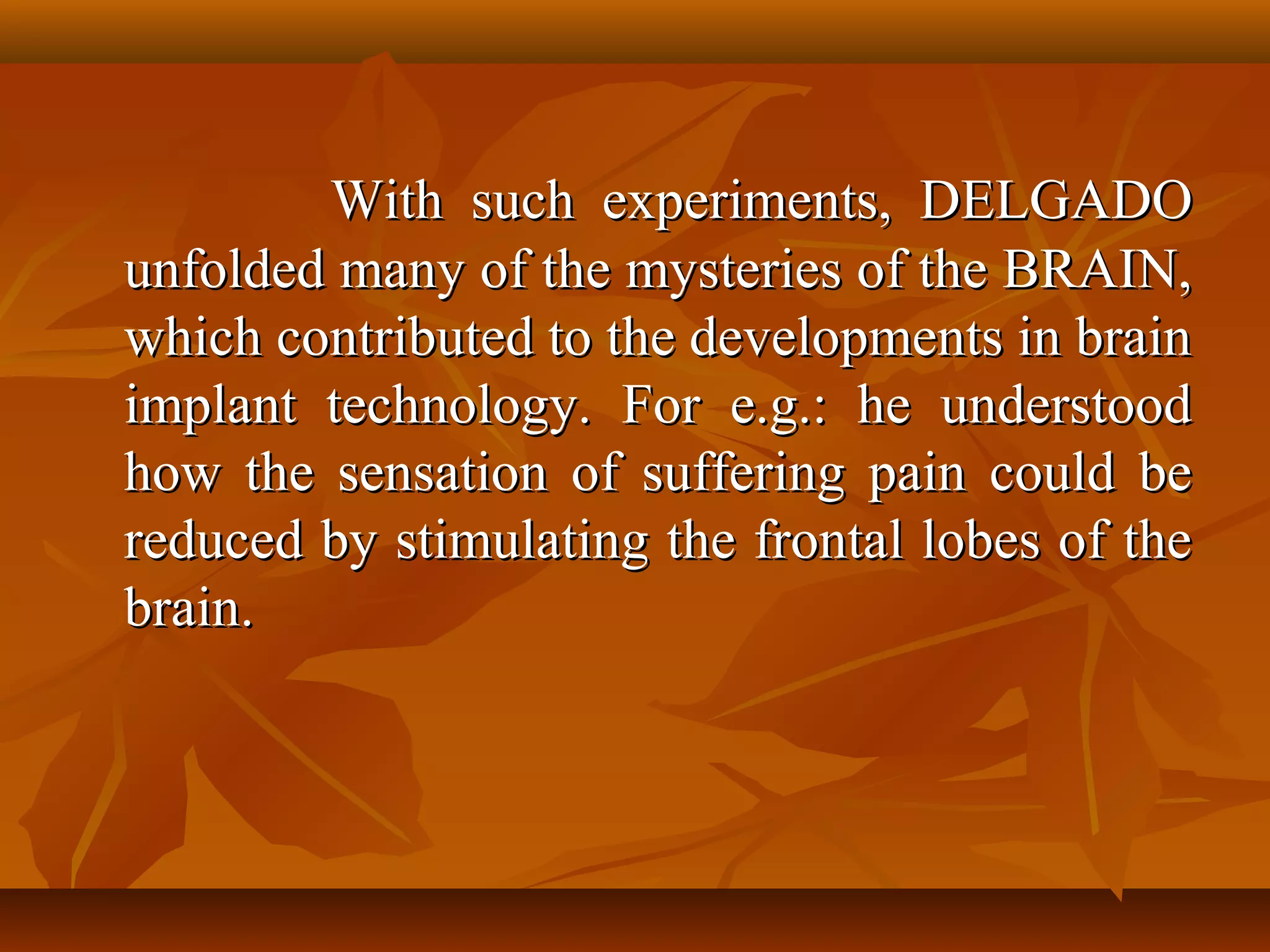 With such experiments, DELGADO
unfolded many of the mysteries of the BRAIN,
which contributed to the developments in brain
implant technology. For e.g.: he understood
how the sensation of suffering pain could be
reduced by stimulating the frontal lobes of the
brain.
 