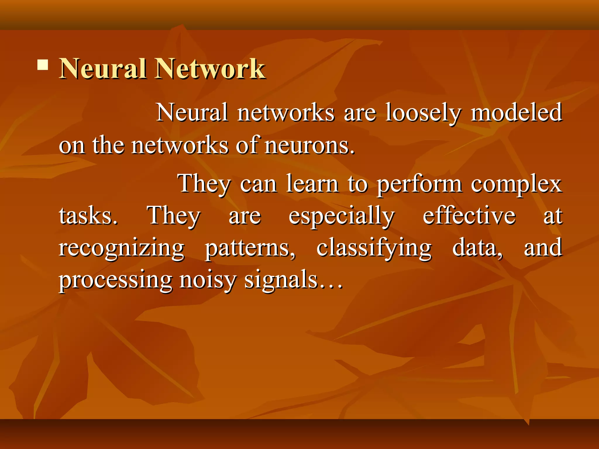    Neural Network
             Neural networks are loosely modeled
    on the networks of neurons.
               They can learn to perform complex
    tasks. They are especially effective at
    recognizing patterns, classifying data, and
    processing noisy signals…
 