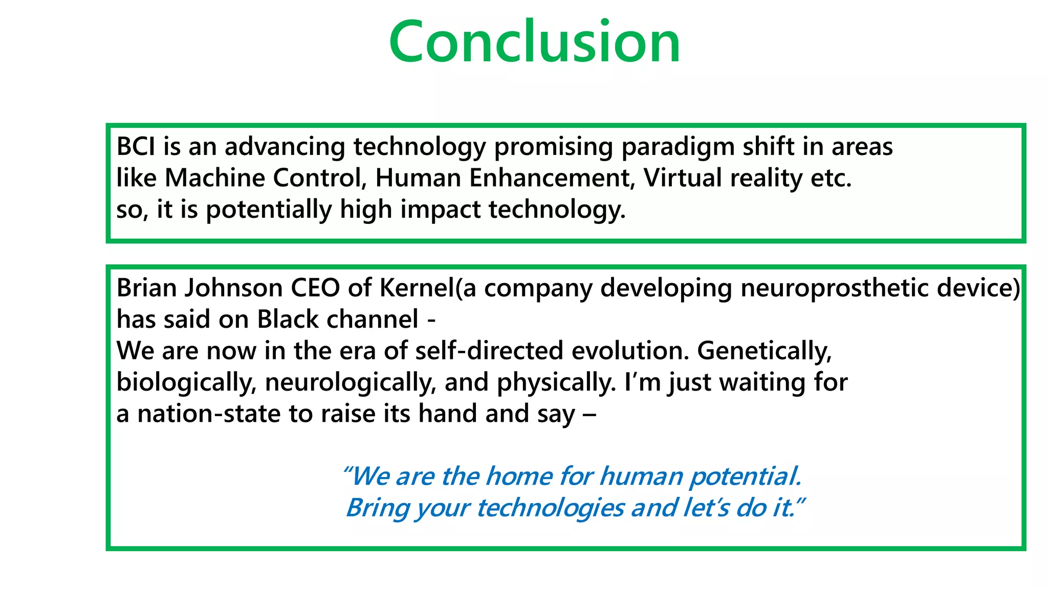 Conclusion
BCI is an advancing technology promising paradigm shift in areas
like Machine Control, Human Enhancement, Virtual reality etc.
so, it is potentially high impact technology.
Brian Johnson CEO of Kernel(a company developing neuroprosthetic device)
has said on Black channel -
We are now in the era of self-directed evolution. Genetically,
biologically, neurologically, and physically. I’m just waiting for
a nation-state to raise its hand and say –
“We are the home for human potential.
Bring your technologies and let’s do it.”
 