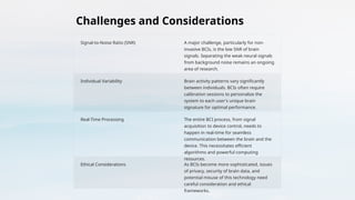 Challenges and Considerations
Signal-to-Noise Ratio (SNR) A major challenge, particularly for non-
invasive BCIs, is the low SNR of brain
signals. Separating the weak neural signals
from background noise remains an ongoing
area of research.
Individual Variability Brain activity patterns vary significantly
between individuals. BCIs often require
calibration sessions to personalize the
system to each user's unique brain
signature for optimal performance.
Real-Time Processing The entire BCI process, from signal
acquisition to device control, needs to
happen in real-time for seamless
communication between the brain and the
device. This necessitates efficient
algorithms and powerful computing
resources.
Ethical Considerations As BCIs become more sophisticated, issues
of privacy, security of brain data, and
potential misuse of this technology need
careful consideration and ethical
frameworks.
 
