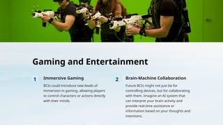Gaming and Entertainment
1 Immersive Gaming
BCIs could introduce new levels of
immersion in gaming, allowing players
to control characters or actions directly
with their minds.
2 Brain-Machine Collaboration
Future BCIs might not just be for
controlling devices, but for collaborating
with them. Imagine an AI system that
can interpret your brain activity and
provide real-time assistance or
information based on your thoughts and
intentions.
 