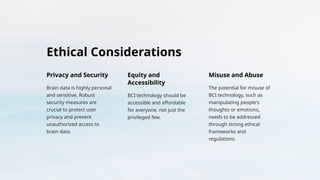 Ethical Considerations
Privacy and Security
Brain data is highly personal
and sensitive. Robust
security measures are
crucial to protect user
privacy and prevent
unauthorized access to
brain data.
Equity and
Accessibility
BCI technology should be
accessible and affordable
for everyone, not just the
privileged few.
Misuse and Abuse
The potential for misuse of
BCI technology, such as
manipulating people's
thoughts or emotions,
needs to be addressed
through strong ethical
frameworks and
regulations.
 