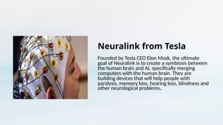 Neuralink from Tesla
Founded by Tesla CEO Elon Musk, the ultimate
goal of Neuralink is to create a symbiosis between
the human brain and AI, specifically merging
computers with the human brain. They are
building devices that will help people with
paralysis, memory loss, hearing loss, blindness and
other neurological problems.
 