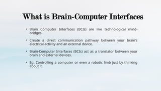 What is Brain-Computer Interfaces
• Brain Computer Interfaces (BCIs) are like technological mind-
bridges.
• Create a direct communication pathway between your brain's
electrical activity and an external device.
• Brain-Computer Interfaces (BCIs) act as a translator between your
brain and external devices.
• Eg: Controlling a computer or even a robotic limb just by thinking
about it.
 