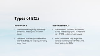 Types of BCIs
Invasive BCIs
• These involve surgically implanting
electrodes directly into the brain
tissue.
• They offer a clearer picture of brain
activity but require surgery and carry
some risks.
Non-invasive BCIs
• These are less risky and use sensors
placed on the scalp (EEG) or near the
ears (fNIRS) to detect brainwaves.
• While convenient, they might not
capture brain signals with the same
detail as invasive BCIs.
 