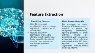 Feature Extraction
Identifying Patterns
• After filtering and
amplification, the processed
signal still contains a lot of
information.
• Feature extraction
techniques are used to
identify specific patterns or
features within the signal
that are most relevant to
the desired action or
thought.
Motor Imagery Example
For example, in motor
imagery BCIs (where users
control a device by
imagining movement),
specific patterns of brain
activity might be
associated with imagining
movement of the right arm
compared to the left arm.
Feature extraction
algorithms identify these
unique patterns.
 