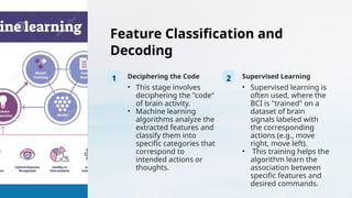 Feature Classification and
Decoding
1 Deciphering the Code
• This stage involves
deciphering the "code"
of brain activity.
• Machine learning
algorithms analyze the
extracted features and
classify them into
specific categories that
correspond to
intended actions or
thoughts.
2 Supervised Learning
• Supervised learning is
often used, where the
BCI is "trained" on a
dataset of brain
signals labeled with
the corresponding
actions (e.g., move
right, move left).
• This training helps the
algorithm learn the
association between
specific features and
desired commands.
 