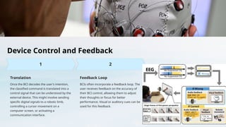 Device Control and Feedback
Translation
Once the BCI decodes the user's intention,
the classified command is translated into a
control signal that can be understood by the
external device. This might involve sending
specific digital signals to a robotic limb,
controlling a cursor movement on a
computer screen, or activating a
communication interface.
Feedback Loop
BCIs often incorporate a feedback loop. The
user receives feedback on the accuracy of
their BCI control, allowing them to adjust
their thoughts or focus for better
performance. Visual or auditory cues can be
used for this feedback.
 