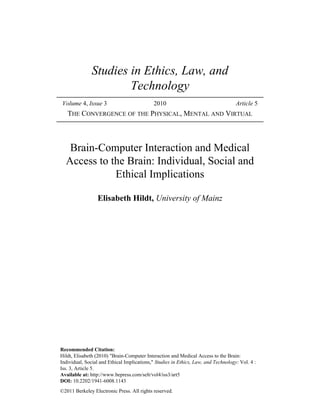 Studies in Ethics, Law, and 
Technology 
Volume 4, Issue 3 2010 Article 5 
THE CONVERGENCE OF THE PHYSICAL, MENTAL AND VIRTUAL 
Brain-Computer Interaction and Medical 
Access to the Brain: Individual, Social and 
Ethical Implications 
Elisabeth Hildt, University of Mainz 
Recommended Citation: 
Hildt, Elisabeth (2010) "Brain-Computer Interaction and Medical Access to the Brain: 
Individual, Social and Ethical Implications," Studies in Ethics, Law, and Technology: Vol. 4 : 
Iss. 3, Article 5. 
Available at: http://www.bepress.com/selt/vol4/iss3/art5 
DOI: 10.2202/1941-6008.1143 
©2011 Berkeley Electronic Press. All rights reserved. 
 