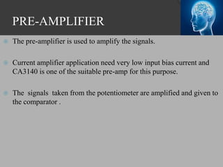 PRE-AMPLIFIER
 The pre-amplifier is used to amplify the signals.
 Current amplifier application need very low input bias current and
CA3140 is one of the suitable pre-amp for this purpose.
 The signals taken from the potentiometer are amplified and given to
the comparator .
 