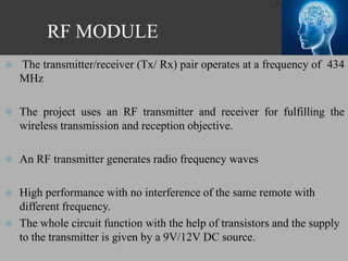 RF MODULE
 The transmitter/receiver (Tx/ Rx) pair operates at a frequency of 434
MHz
 The project uses an RF transmitter and receiver for fulfilling the
wireless transmission and reception objective.
 An RF transmitter generates radio frequency waves
 High performance with no interference of the same remote with
different frequency.
 The whole circuit function with the help of transistors and the supply
to the transmitter is given by a 9V/12V DC source.
 
