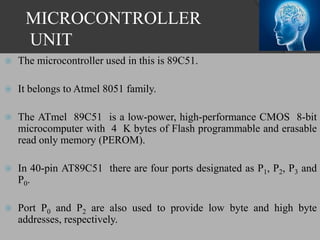 MICROCONTROLLER
UNIT
 The microcontroller used in this is 89C51.
 It belongs to Atmel 8051 family.
 The ATmel 89C51 is a low-power, high-performance CMOS 8-bit
microcomputer with 4 K bytes of Flash programmable and erasable
read only memory (PEROM).
 In 40-pin AT89C51 there are four ports designated as P1, P2, P3 and
P0.
 Port P0 and P2 are also used to provide low byte and high byte
addresses, respectively.
 