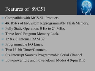 Features of 89C51
 Compatible with MCS-51 Products.
 4K Bytes of In-System Reprogrammable Flash Memory.
 Fully Static Operation: 0 Hz to 24 MHz.
 Three-level Program Memory Lock.
 12 8 x 8 Internal RAM 32.
 Programmable I/O Lines.
 Two 16 bit Timer/Counters.
 Six Interrupt Sources Programmable Serial Channel.
 Low-power Idle and Power-down Modes 4 0-pin DIP.
 