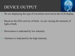 DEVICE OUTPUT
 We are displaying the type of waveform received on the LCD display.
 Based on the EEG activity of brain we are varying the intensity of
light of bulb.
 Drowsiness is indicated by low intensity.
 Alertness is indicated by the high intensity.
 
