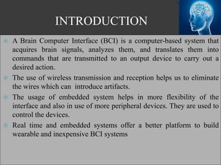 INTRODUCTION
 A Brain Computer Interface (BCI) is a computer-based system that
acquires brain signals, analyzes them, and translates them into
commands that are transmitted to an output device to carry out a
desired action.
 The use of wireless transmission and reception helps us to eliminate
the wires which can introduce artifacts.
 The usage of embedded system helps in more flexibility of the
interface and also in use of more peripheral devices. They are used to
control the devices.
 Real time and embedded systems offer a better platform to build
wearable and inexpensive BCI systems
 