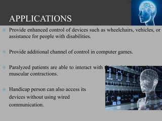 APPLICATIONS
 Provide enhanced control of devices such as wheelchairs, vehicles, or
assistance for people with disabilities.
 Provide additional channel of control in computer games.
 Paralyzed patients are able to interact with the environment using no
muscular contractions.
 Handicap person can also access its
devices without using wired
communication.
 