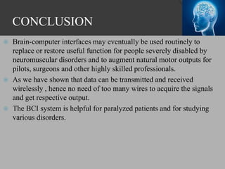 CONCLUSION
 Brain-computer interfaces may eventually be used routinely to
replace or restore useful function for people severely disabled by
neuromuscular disorders and to augment natural motor outputs for
pilots, surgeons and other highly skilled professionals.
 As we have shown that data can be transmitted and received
wirelessly , hence no need of too many wires to acquire the signals
and get respective output.
 The BCI system is helpful for paralyzed patients and for studying
various disorders.
 