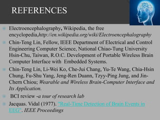 REFERENCES
 Electroencephalography, Wikipedia, the free
encyclopedia,http://en.wikipedia.org/wiki/Electroencephalography
 Chin-Teng Lin, Fellow, IEEE Department of Electrical and Control
Engineering Computer Science, National Chiao-Tung University
Hsin-Chu, Taiwan, R.O.C. Development of Portable Wireless Brain
Computer Interface with Embedded Systems.
 Chin-Teng Lin, Li-Wei Ko, Che-Jui Chang, Yu-Te Wang, Chia-Hsin
Chung, Fu-Shu Yang, Jeng-Ren Duann, Tzyy-Ping Jung, and Jin-
Chern Chiou; Wearable and Wireless Brain-Computer Interface and
Its Application.
 BCI review -a tour of research lab
 Jacquas. Vidal (1977). "Real-Time Detection of Brain Events in
EEG". IEEE Proceedings
 