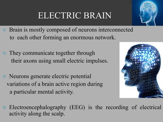 ELECTRIC BRAIN
 Brain is mostly composed of neurons interconnected
to each other forming an enormous network.
 They communicate together through
their axons using small electric impulses.
 Neurons generate electric potential
variations of a brain active region during
a particular mental activity.
 Electroencephalography (EEG) is the recording of electrical
activity along the scalp.
 