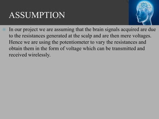 ASSUMPTION
 In our project we are assuming that the brain signals acquired are due
to the resistances generated at the scalp and are then mere voltages.
Hence we are using the potentiometer to vary the resistances and
obtain them in the form of voltage which can be transmitted and
received wirelessly.
 