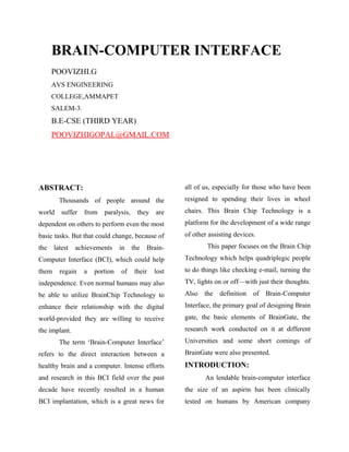 BRAIN-COMPUTER INTERFACE
POOVIZHI.G
AVS ENGINEERING
COLLEGE,AMMAPET
SALEM-3.
B.E-CSE (THIRD YEAR)
POOVIZHIGOPAL@GMAIL.COM
ABSTRACT:
Thousands of people around the
world suffer from paralysis, they are
dependent on others to perform even the most
basic tasks. But that could change, because of
the latest achievements in the Brain-
Computer Interface (BCI), which could help
them regain a portion of their lost
independence. Even normal humans may also
be able to utilize BrainChip Technology to
enhance their relationship with the digital
world-provided they are willing to receive
the implant.
The term ‘Brain-Computer Interface’
refers to the direct interaction between a
healthy brain and a computer. Intense efforts
and research in this BCI field over the past
decade have recently resulted in a human
BCI implantation, which is a great news for
all of us, especially for those who have been
resigned to spending their lives in wheel
chairs. This Brain Chip Technology is a
platform for the development of a wide range
of other assisting devices.
This paper focuses on the Brain Chip
Technology which helps quadriplegic people
to do things like checking e-mail, turning the
TV, lights on or off—with just their thoughts.
Also the definition of Brain-Computer
Interface, the primary goal of designing Brain
gate, the basic elements of BrainGate, the
research work conducted on it at different
Universities and some short comings of
BrainGate were also presented.
INTRODUCTION:
An lendable brain-computer interface
the size of an aspirin has been clinically
tested on humans by American company
 