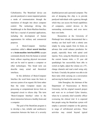 Cyberkinetics. The 'BrainGate' device can
provide paralysed or motor-impaired patients
a mode of communication through the
translation of thought into direct computer
control. The technology driving this
breakthrough in the Brain-Machine-Interface
field has a myriad of potential applications,
including the development of human
augmentation for military and commercial
purposes.
A Brain-Computer Interface
sometimes called a direct neural interface
or a brain-machine interface(BMI) accepts
commands directly from the human or animal
brain without requiring physical movement
and can be used to operate a computer or
other technologies. This broad term can
describe many actual and theoretical
interfaces.
In this definition of Brain-Computer
Interface the word brain mean the brain or
nervous system of an organic life form rather
than the mind. Computer means any
processing or computational device form an
integrated circuit to silicon chip. The term
‘Brain-Computer Interface’ refers to the
direct interaction between a healthy brain and
a computer.
The goal of the BrainGate program is
to develop a fast, reliable and unobtrusive
connection between the brain of a severely
disabled person and a personal computer. The
aim of designing this chip is to provide
paralysed individuals with a gateway through
which they can access the broad capabilities
of computers, control devices in the
surrounding environment, and even move
their own limbs.
Researchers at the University of
Pittsburgh have already demonstrated that a
monkey can feed itself with a robotic arm
simply by using signals from its brain, an
advance that could enhance prosthetics for
people, especially those with spinal cord
injuries. Now, using the BrainGate system in
the current human trials, a 25 year old
quadriplegic has successfully been able to
switch on lights, adjust the volume on a TV,
change channels and read e-mail using only
his brain. Crucially the patient was able to do
these tasks while carrying on a conversation
and moving his head at the same time.
John Donoghue, the chairman of the
Department of Neuroscience at Brown
University, led the original research project
and went on to co-found Cyber kinetics,
where he is currently chief scientific officer
overseeing the clinical trial. It is expected
that people using the BrainGate system will
employ a personal computer as the gateway
to range of self-directed activities. These
activities may extend beyond typical
 