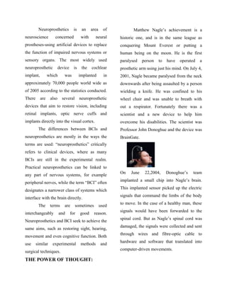 Neuroprosthetics is an area of
neuroscience concerned with neural
prostheses-using artificial devices to replace
the function of impaired nervous systems or
sensory organs. The most widely used
neuroprosthetic device is the cochlear
implant, which was implanted in
approximately 70,000 people world wide as
of 2005 according to the statistics conducted.
There are also several neuroprosthetic
devices that aim to restore vision, including
retinal implants, optic nerve cuffs and
implants directly into the visual cortex.
The differences between BCIs and
neuroprosthetics are mostly in the ways the
terms are used: “neuroprosthetics” critically
refers to clinical devices, where as many
BCIs are still in the experimental realm.
Practical neuroprosthetics can be linked to
any part of nervous systems, for example
peripheral nerves, while the term “BCI” often
designates a narrower class of systems which
interface with the brain directly.
The terms are sometimes used
interchangeably and for good reason.
Neuroprosthetics and BCI seek to achieve the
same aims, such as restoring sight, hearing,
movement and even cognitive function. Both
use similar experimental methods and
surgical techniques.
THE POWER OF THOUGHT:
Matthew Nagle’s achievement is a
historic one, and is in the same league as
conquering Mount Everest or putting a
human being on the moon. He is the first
paralysed person to have operated a
prosthetic arm using just his mind. On July 4,
2001, Nagle became paralysed from the neck
downwards after being assaulted by a person
wielding a knife. He was confined to his
wheel chair and was unable to breath with
out a respirator. Fortunately there was a
scientist and a new device to help him
overcome his disabilities. The scientist was
Professor John Donoghue and the device was
BrainGate.
On June 22,2004, Donoghue’s team
implanted a small chip into Nagle’s brain.
This implanted sensor picked up the electric
signals that command the limbs of the body
to move. In the case of a healthy man, these
signals would have been forwarded to the
spinal cord. But as Nagle’s spinal cord was
damaged, the signals were collected and sent
through wires and fibre-optic cable to
hardware and software that translated into
computer-driven movements.
 