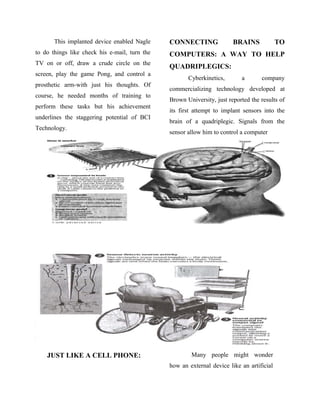 This implanted device enabled Nagle
to do things like check his e-mail, turn the
TV on or off, draw a crude circle on the
screen, play the game Pong, and control a
prosthetic arm-with just his thoughts. Of
course, he needed months of training to
perform these tasks but his achievement
underlines the staggering potential of BCI
Technology.
CONNECTING BRAINS TO
COMPUTERS: A WAY TO HELP
QUADRIPLEGICS:
Cyberkinetics, a company
commercializing technology developed at
Brown University, just reported the results of
its first attempt to implant sensors into the
brain of a quadriplegic. Signals from the
sensor allow him to control a computer
JUST LIKE A CELL PHONE: Many people might wonder
how an external device like an artificial
 
