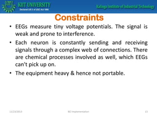 Constraints
• EEGs measure tiny voltage potentials. The signal is
weak and prone to interference.
• Each neuron is constantly sending and receiving
signals through a complex web of connections. There
are chemical processes involved as well, which EEGs
can't pick up on.
• The equipment heavy & hence not portable.

11/23/2013

BCI Implementation

13

 