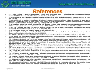•
•
•
•
•
•
•
•
•
•
•
•
•
•
•
•
•

•

References

[1] C. Guger, A. Schlögl, C. Neuper, D. Walterspacher, T. Strein, and G. Pfurtscheller, “Rapid
prototyping of an EEG-based brain-computer
interface (BCI),” IEEE Trans. Neural Syst. Rehab. Eng., vol. 9, no. 1, pp. 49–58, 2001.
[2] G. Pfurtscheller, R. Leeb, C. Keinrath, D. Friedman, C. Neuper, C. Guger, and M. Slater, “Walking from thought,” Brain Res., vol. 1071, no. 1, pp.
145–152, 2006.
[3] N.J. Hill, T.N. Lal, M. Schroder, T. Hinterberger, B. Wilhelm, F. Nijboer, U. Mochty, G. Widman, C. Elger, B. Scholkopf, A. Kubler, and N.
Birbaumer, “Classifying EEG and ECoG signals without subject training for fast BCI implementation: Comparison of nonparalyzed and completely
paralyzed subjects,” IEEE Trans. Neural Syst. Rehab. Eng., vol. 14, pp. 183–186, June 2006.
[4] N. Weiskopf, K. Mathiak, S.W. Bock, F. Scharnowski, R. Veit, W. Grodd, R. Goebel, and N. Birbaumer, “Principles of a brain-computer interface
(BCI) based on real-time functional magnetic resonance imaging (fMRI),” IEEE Trans. Biomed. Eng., vol. 51, pp. 966–970, June 2004.
[5] S.-S. Yoo, T. Fairneny, N.-K. Chen, S.-E. Choo, L.P. Panych, H. Park, S.-Y. Lee, and F.A. Jolesz, “Brain-computer interface using fMRI: Spatial
navigation by thoughts,” Neuroreport, vol. 15, no. 10, pp. 1591–1595, 2004.
[6] M. A. L. Nicolelis, “Actions from Thoughts,” Nature, vol. 409, pp.403-407, 2001
[7] X. Gao, X. Dignfeng, M. Cheng and S. Gao, “A BCI-based Environmental Controller for the Motion-Disabled,” IEEE Transactions on Neural
Systems and Rehabilitation Engineering, vol. 11, pp. 137-140, 2003
[8] J. R. Mill´an, P. W. Ferrez and A. Buttfield, “Non Invasive Brain Machine Interfaces - Final report,” IDIAP Research Institute - ESA, 2005
[9] J. D. Bayliss, “Use of the Evoked Potential P3 Component for Control in a Virtual Environment,” IEEE Transactions on Neural Systems and
Rehabilitation Engineering, vol. 11, pp. 113-116, 2003
[10] J. L. Sirvent, J. M. Azor´ın, E. Ia´n˜ez, E., A. U´ beda and E. Ferna´ndez, “P300-based Brain-Computer Interface for Internet Browsing,” IEEE
International Conference on Practical Applications of Agents and Multi-Agent Systems (PAAMS), pp. 615-622, 2010
[11] E. Ia´n˜ez, J. M. Azor´ın, A. U´ beda, J. M. Ferra´ndez and E. Ferna´ndez, “Mental Tasks-Based Brain–Robot Interface,” Robotics and
Autonomous Systems, vol. 58(12), pp. 1238-1245, 2010
[12] G. Pfurtscheller and C. Neuper, “Motor Imagery and Direct Brain Computer Communication,” Proceedings of the IEEE, vol. 89, pp. 1123-1134,
2001
[13] F. Lotte, M. Congedo, A. L´ecuyer, F. Lamarche and B. Arnaldi, “A Review of Classification Algorithms for EEG-based Brain-Computer
Interfaces,” Journal of Neural Engineering, vol. 4, pp. 1-13, 2007
[14] F. Cincotti et al., “High-resolution EEG Techniques for Brain Computer Interface Applications,” Journal of Neuroscience Methods, vol. 167(1),
pp. 31-42, 2008
[15] R. T. Lauer, P. H. Peckham, K. L. Kilgore, andW. J. Heetderks, “Applications of cortical signals to neuroprosthetic control: A critical review,”
IEEE Trans. Rehab. Eng., vol. 8, pp. 205–208, June 2000.
[16] G. Garcia, T. Ebrahimi, and J.-M. Vesin, “Classification of EEG signals in the ambiguity domain for brain-computer interface applications,” in
IEEE Int. Conf. Digit. Sig. Proc., Santorini, Greece, vol. 1, 1-3 July 2002, pp. 301-305.
[17] H. Ramoser, J. Muller-Gerking, and G. Pfurtscheller, “Optimal spatial filtering of single trial EEG during imagined hand movement,” IEEE
Trans. Rehab. Eng., vol. 8, pp. 441–446, Dec. 2000.
[18] B. Kotchoubey, D. Schneider, H. Schleichert, U. Strehl, C. Uhlmann, V. Blankenhorn, W. Froscher, and N. Birbaumer, “Self-regulation of slow
cortical potentials in epilepsy: A retrial with analysis of influencing factors,” Epilepsy Res., vol. 25, no. 3, pp. 269–276, Nov. 1996.

11/23/2013

BCI Implementation

15

 