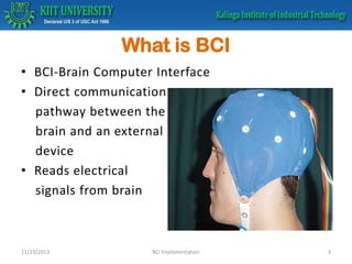 What is BCI
• BCI-Brain Computer Interface
• Direct communication
pathway between the
brain and an external
device
• Reads electrical
signals from brain

11/23/2013

BCI Implementation

3

 