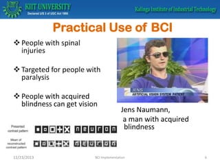 Practical Use of BCI
 People with spinal
injuries
 Targeted for people with
paralysis

 People with acquired
blindness can get vision

11/23/2013

Jens Naumann,
a man with acquired
blindness

BCI Implementation

6

 