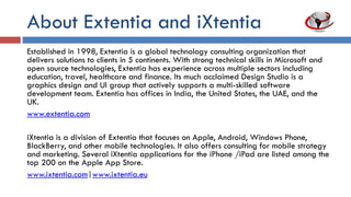 About Extentia and iXtentia
Established in 1998, Extentia is an Indo-German global technology consulting
organization that delivers solutions to clients in 5 continents. With strong technical skills
in Microsoft, cloud, mobile, and open source technologies, Extentia has experience
across multiple sectors including education, travel, agriculture, healthcare, and finance,
with several enterprise deployments. Its much acclaimed Design Studio is a graphics
design and UI group that actively supports a multi-skilled software development team.
ExSeed is a consulting arm that assists startups, early stage companies and businesses
in IT and related spaces. uXtentiaLabs is Extentia’s usability testing and research lab
that provides User Centered Design services for software products and systems.
Extentia has offices in India, the United States, Europe, the UAE, and the UK.
iXtentia is a division of Extentia that develops applications for Apple, Android, Windows
Phone, and other mobile platforms. It also offers consulting for mobile strategy and
marketing. Several iXtentia applications for the iPhone /iPad are listed among the top
200 on the App Store.
 